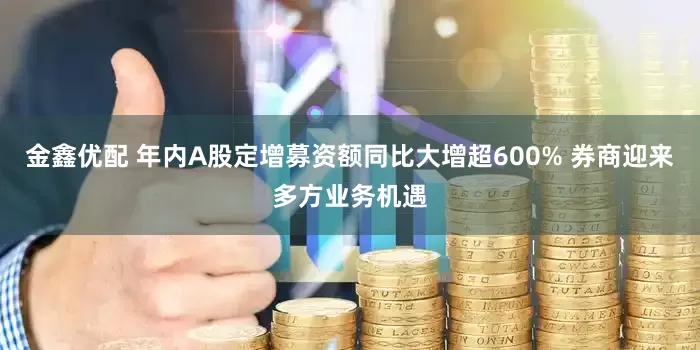 金鑫优配 年内A股定增募资额同比大增超600% 券商迎来多方业务机遇