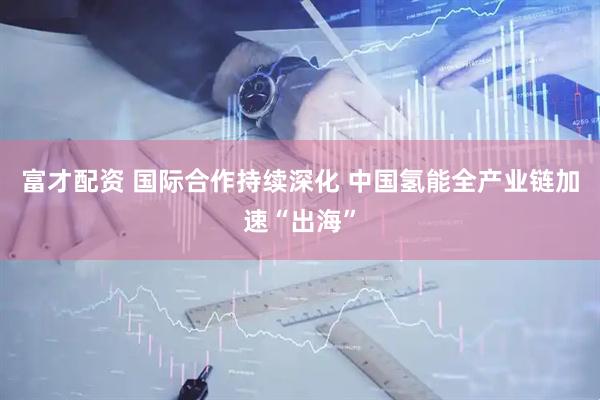 富才配资 国际合作持续深化 中国氢能全产业链加速“出海”