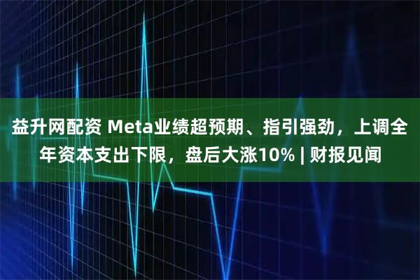 益升网配资 Meta业绩超预期、指引强劲，上调全年资本支出下限，盘后大涨10% | 财报见闻