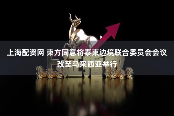 上海配资网 柬方同意将泰柬边境联合委员会会议改至马来西亚举行