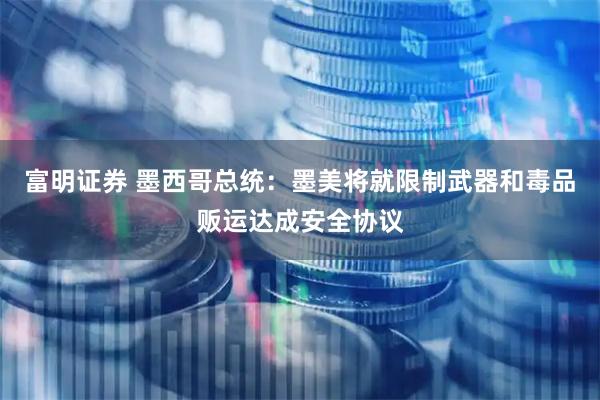 富明证券 墨西哥总统：墨美将就限制武器和毒品贩运达成安全协议