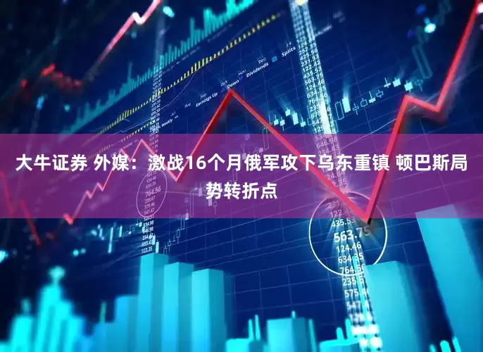 大牛证券 外媒：激战16个月俄军攻下乌东重镇 顿巴斯局势转折点