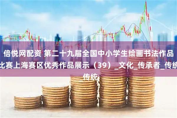 倍悦网配资 第二十九届全国中小学生绘画书法作品比赛上海赛区优秀作品展示（39）_文化_传承者_传统