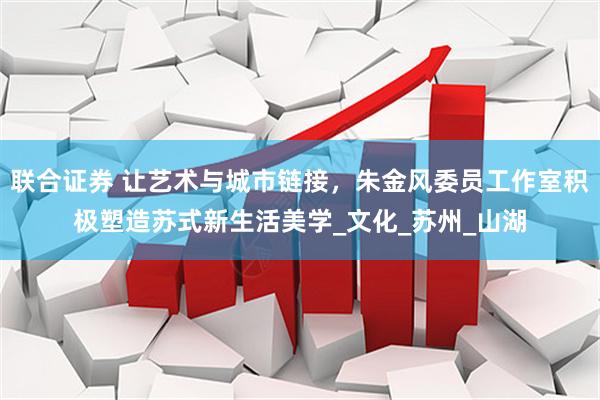 联合证券 让艺术与城市链接，朱金风委员工作室积极塑造苏式新生活美学_文化_苏州_山湖