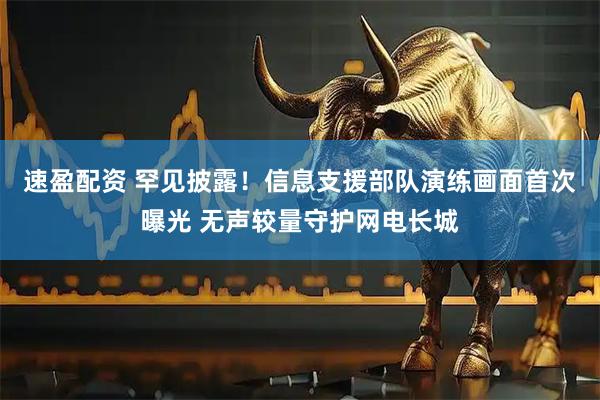 速盈配资 罕见披露！信息支援部队演练画面首次曝光 无声较量守护网电长城