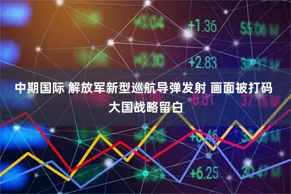 中期国际 解放军新型巡航导弹发射 画面被打码 大国战略留白