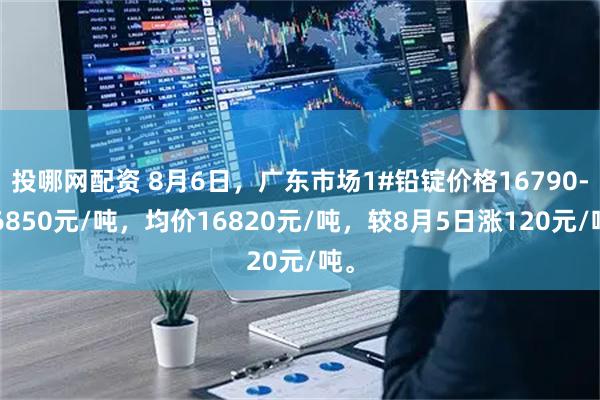 投哪网配资 8月6日，广东市场1#铅锭价格16790-16850元/吨，均价16820元/吨，较8月5日涨120元/吨。