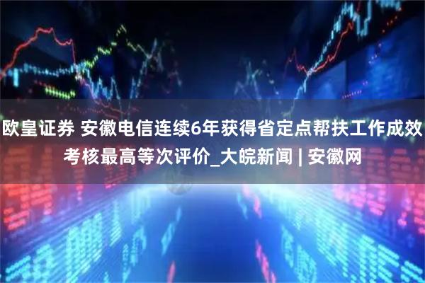 欧皇证券 安徽电信连续6年获得省定点帮扶工作成效考核最高等次评价_大皖新闻 | 安徽网
