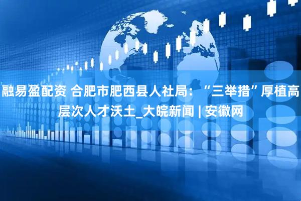 融易盈配资 合肥市肥西县人社局：“三举措”厚植高层次人才沃土_大皖新闻 | 安徽网