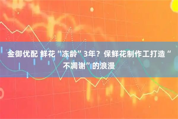 金御优配 鲜花“冻龄”3年？保鲜花制作工打造“不凋谢”的浪漫
