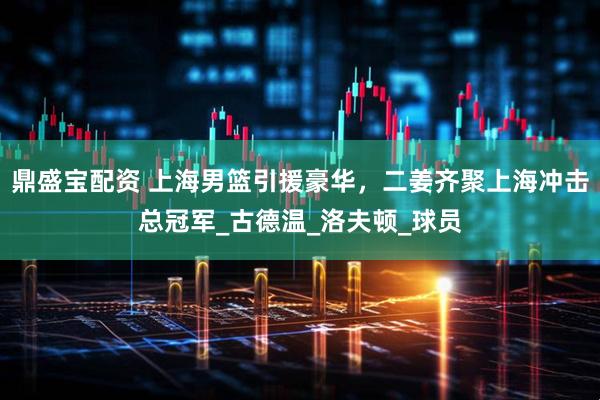 鼎盛宝配资 上海男篮引援豪华，二姜齐聚上海冲击总冠军_古德温_洛夫顿_球员