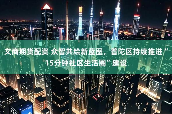 文商期货配资 众智共绘新蓝图，普陀区持续推进“15分钟社区生活圈”建设