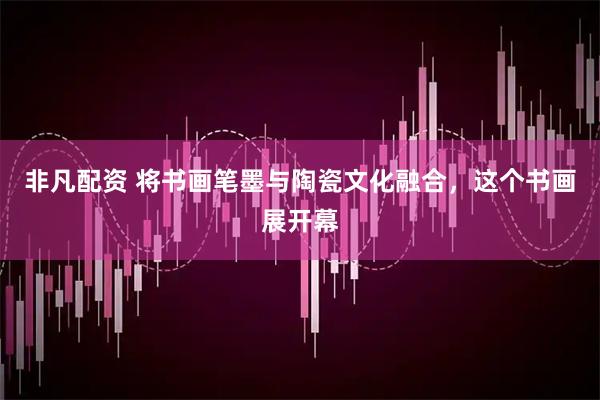 非凡配资 将书画笔墨与陶瓷文化融合，这个书画展开幕