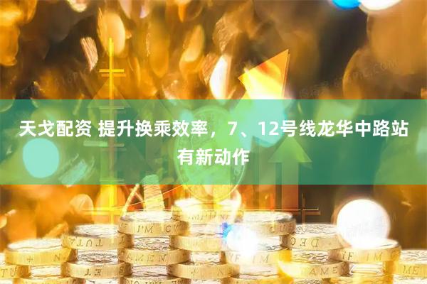 天戈配资 提升换乘效率，7、12号线龙华中路站有新动作