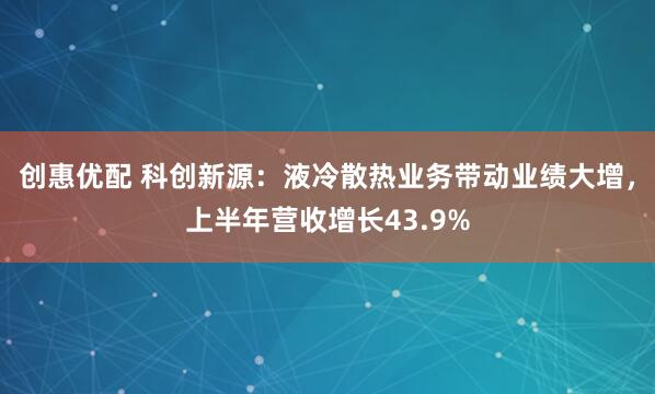 创惠优配 科创新源：液冷散热业务带动业绩大增，上半年营收增长43.9%