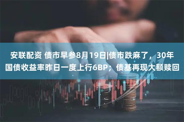安联配资 债市早参8月19日|债市跌麻了，30年国债收益率昨日一度上行6BP；债基再现大额赎回