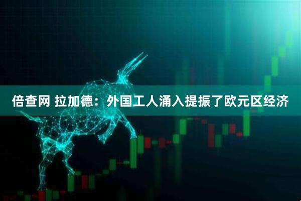倍查网 拉加德：外国工人涌入提振了欧元区经济