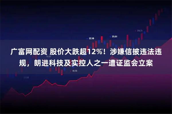 广富网配资 股价大跌超12%！涉嫌信披违法违规，朗进科技及实控人之一遭证监会立案