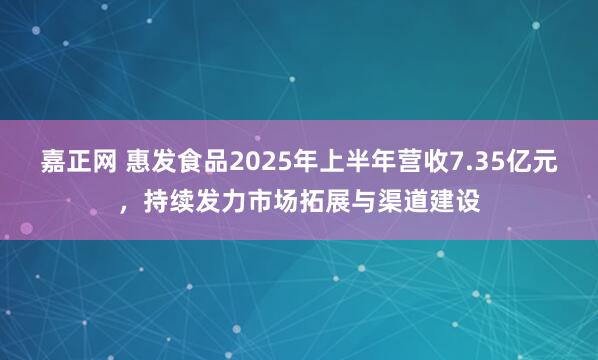 嘉正网 惠发食品2025年上半年营收7.35亿元，持续发力市场拓展与渠道建设