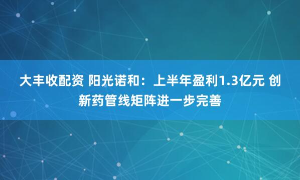 大丰收配资 阳光诺和：上半年盈利1.3亿元 创新药管线矩阵进一步完善