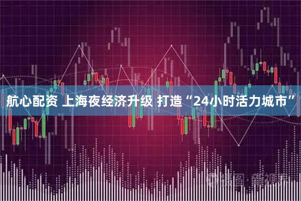 航心配资 上海夜经济升级 打造“24小时活力城市”