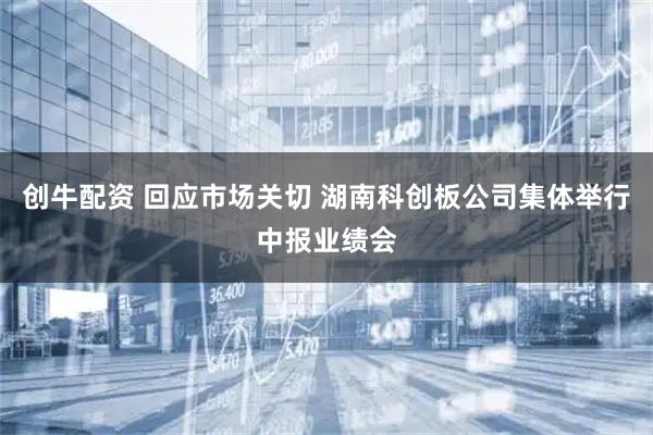 创牛配资 回应市场关切 湖南科创板公司集体举行中报业绩会