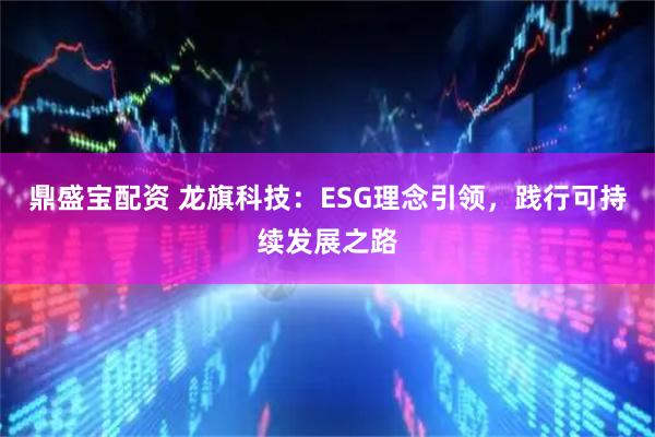 鼎盛宝配资 龙旗科技：ESG理念引领，践行可持续发展之路