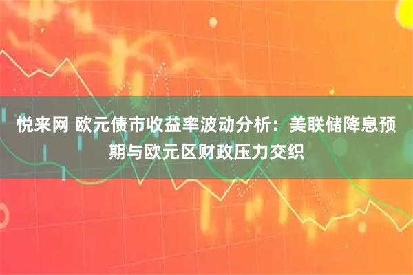悦来网 欧元债市收益率波动分析：美联储降息预期与欧元区财政压力交织