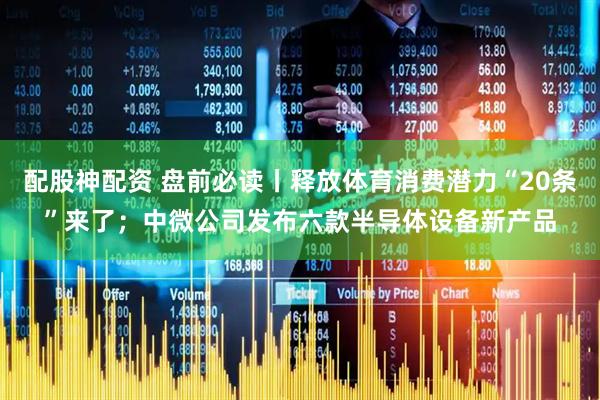 配股神配资 盘前必读丨释放体育消费潜力“20条”来了；中微公司发布六款半导体设备新产品