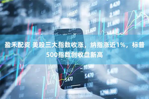 盈禾配资 美股三大指数收涨，纳指涨近1%，标普500指数创收盘新高