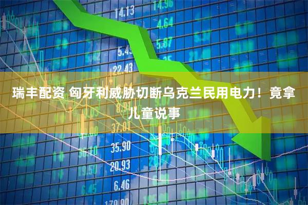 瑞丰配资 匈牙利威胁切断乌克兰民用电力！竟拿儿童说事