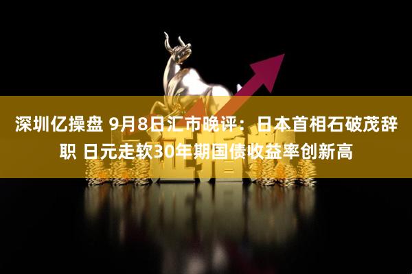 深圳亿操盘 9月8日汇市晚评：日本首相石破茂辞职 日元走软30年期国债收益率创新高