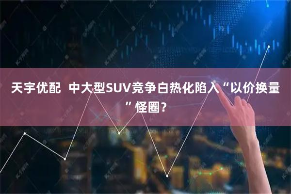 天宇优配  中大型SUV竞争白热化　陷入“以价换量”怪圈？