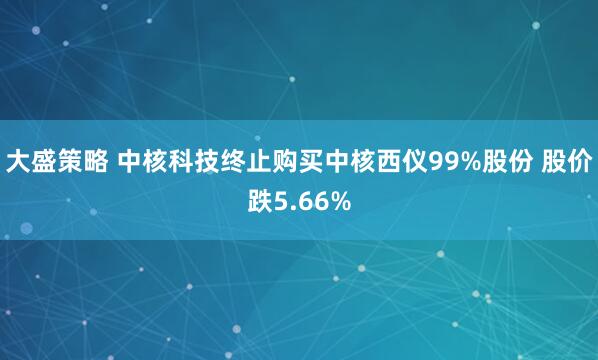 大盛策略 中核科技终止购买中核西仪99%股份 股价跌5.66%