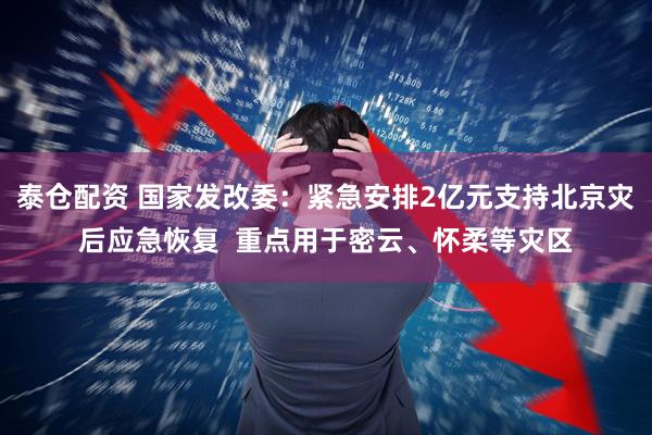 泰仓配资 国家发改委：紧急安排2亿元支持北京灾后应急恢复  重点用于密云、怀柔等灾区