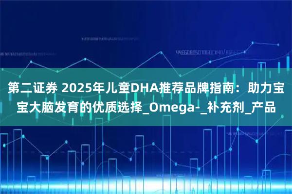 第二证券 2025年儿童DHA推荐品牌指南：助力宝宝大脑发育的优质选择_Omega-_补充剂_产品