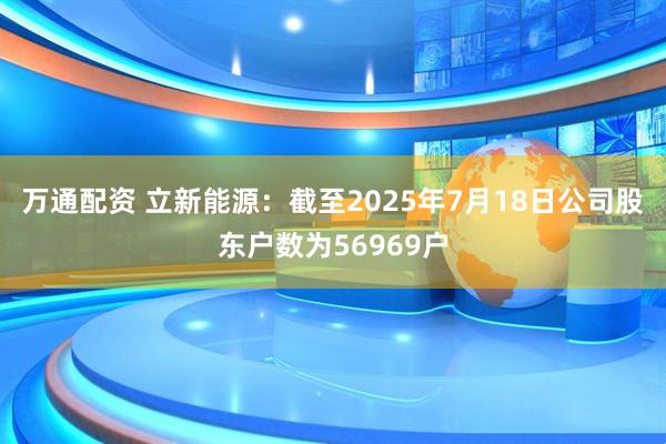 万通配资 立新能源：截至2025年7月18日公司股东户数为56969户