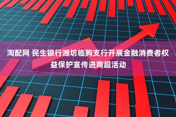 淘配网 民生银行潍坊临朐支行开展金融消费者权益保护宣传进商超活动