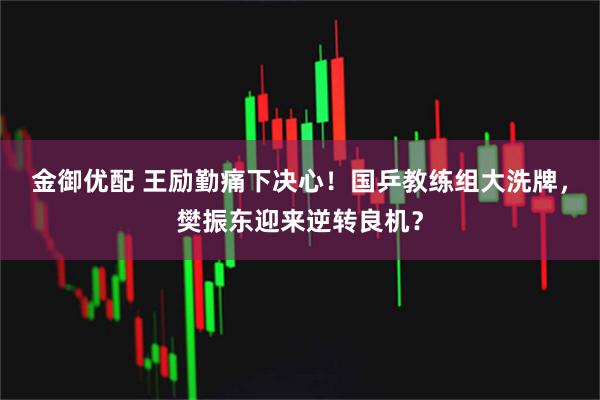 金御优配 王励勤痛下决心!国乒教练组大洗牌,樊振东迎来逆转良机?