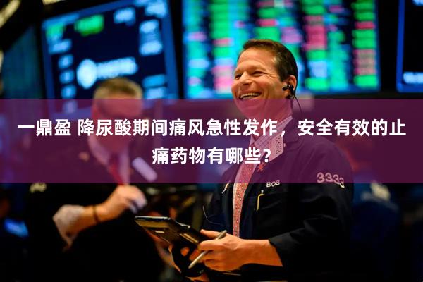 一鼎盈 降尿酸期间痛风急性发作，安全有效的止痛药物有哪些？