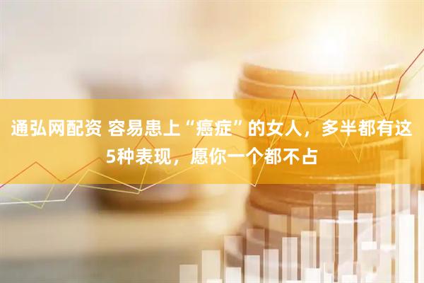 通弘网配资 容易患上“癌症”的女人，多半都有这5种表现，愿你一个都不占