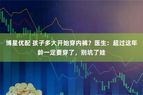 博星优配 孩子多大开始穿内裤？医生：超过这年龄一定要穿了，别坑了娃
