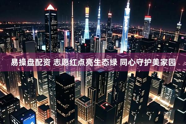 易操盘配资 志愿红点亮生态绿 同心守护美家园