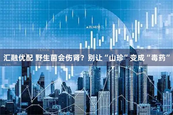 汇融优配 野生菌会伤肾？别让“山珍”变成“毒药”